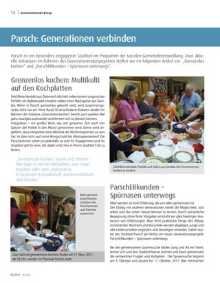 16 |   Geme i n d e e nt w i c k l u ng




Parsch: Generationen verbinden
Parsch ist ein besonders engagierter Stadtteil im Programm der sozialen Gemeindeentwicklung. Zwei aktu-
elle Initiativen im Rahmen des Generationendorfprojektes stellen wir im folgenden Artikel vor: „Grenzenlos
kochen“ und „ParschERkunden – Spürnasen unterwegs“.


Grenzenlos kochen: Multikulti
auf den Kochplatten
Selchfleischknödel aus Österreich köcheln neben einem ungarischen
Pörkölt, ein Apfelstrudel entsteht neben einer Nachspeise aus Gam-
bia. Wenn in Parsch grenzenlos gekocht wird, wird zusammenge-
rückt, nicht nur am Herd. Rund 16 verschiedene Kulturen fanden im
Rahmen der Initiative „Grenzenlos kochen“ bereits zum zweiten Mal
ganz zwanglos zueinander und lernten sich so (besser) kennen.
Integration – ein großes Wort, das seit geraumer Zeit auch von
Spitzen der Politik in den Mund genommen wird. Gerne wird an-
geführt, dass Integration eine Aktivität der Nichtintegrierten zu sein
hat. Ist dies nicht auch eine Bringschuld der Alteingesessenen? Die
ParscherInnen sehen es jedenfalls so und ihr Engagement und ihr
Angebot gilt für jene, die dabei sind, hier in ihrem Stadtteil Fuß zu
fassen.


    „Gemeinsam kochen, essen und trinken –
    das liegt so tief im Menschen, wie Feuer                               Selchfleischknödel, Pörkölt und Süßes aus Gambia: Die ParscherInnen
    machen oder säen und ernten.                                           fanden es köstlich.
    Es bedeutet Freundschaft, Gastfreundschaft
    und Frieden.“
                                                                         ParschERkunden –
                                                   Beim grenzen-
                                                   losen Kochen
                                                                         Spürnasen unterwegs
                                                   rück(t)en die         Älter werden ist eine Erfahrung, die uns allen gemeinsam ist.
                                                   Parscherinnen
                                                                         Der Dialog mit anderen Generationen bietet die Möglichkeit, sich
                                                   und Parscher
                                                   zusammen.             selbst und das Leben besser kennen zu lernen. Durch persönliche
                                                                         Begegnung ohne feste Vorgaben entsteht ein gleichwertiger Aus-
                                                                         tausch von Erfahrungen. Man lernt praktische Dinge des Alltags
                                                                         voneinander. Klischees und Vorurteile werden abgebaut, junge und
                                                                         alte Leidenschaften ergänzen und beruhigen einander. Daher star-
                                                                         tet der Stadtteil Parsch ab Herbst ein neues Generationenprojekt:
                                                                         ParschERkunden – Spürnasen unterwegs.

                                                                         Bei der gemeinsamen Spurensuche bilden Jung und Alt ein Team,
                                                                         lernen sich und den Stadtteil besser kennen und lösen gemeinsam
 Das nächste grenzenlose Kochen findet am 17. Nov. 2011,
                                                                         die verzwickten Fragen und Aufgaben. Die Spurensuche beginnt
 ab 18 Uhr, wieder im Pfarrsaal Parsch statt.
                                                                         am 3. Oktober und dauert bis 17. Oktober 2011. Wer mitmachen



02/2011 dreieck
 
