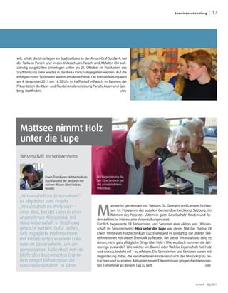 G emei n deentw ick lu ng    | 17




will, erhält die Unterlagen im Stadtteilbüro in der Anton-Graf-Straße 4, bei
der Raika in Parsch und in den Volksschulen Parsch und Abfalter. Die voll-
ständig ausgefüllten Unterlagen sollen bis 25. Oktober im Postkasten des
Stadtteilbüros oder wieder in der Raika Parsch abgegeben werden. Auf die
erfolgreichsten Spürnasen warten attraktive Preise. Die Preisverleihung wird
am 4. November 2011 um 18.30 Uhr im Heffterhof in Parsch, im Rahmen der
Präsentation der Klein- und Flurdenkmälererhebung Parsch, Aigen und Gais-
berg, stattfinden.                                                      (AM)




  Mattsee nimmt Holz
  unter die Lupe
  Wissenschaft im Seniorenheim



                   Erwin Treml vom Holztechnikum       Mit Begeisterung da-
                   Kuchl wusste die Senioren mit       bei: Eine Seniorin bei
                   seinem Wissen über Holz zu          der Arbeit mit dem
                   fesseln.                            Mikroskop.

  „Wissenschaft im Seniorenheim“
  ist abgeleitet vom Projekt

                                                       M
  „Wissenschaft im Wirtshaus“ –                                  attsee ist gemeinsam mit Seeham, St. Georgen und Lamprechtshau-
                                                                 sen im Programm der sozialen Gemeindeentwicklung Salzburg. Im
  einer Idee, bei der Laien in einer
                                                                 Rahmen des Projektes „Altern in guter Gesellschaft“ fanden und fin-
  angenehmen Atmosphäre mit                            den zahlreiche interessante Veranstaltungen statt.
  Naturwissenschaft in Berührung                       Kürzlich begeisterte 18 Seniorinnen und Senioren eine Aktion von „Wissen-
  gebracht werden. Dafür treffen                       schaft im Seniorenheim“: Holz unter der Lupe war dieses Mal das Thema. DI
  sich engagierte ProfessorInnen                       Erwin Treml vom Holztechnikum Kuchl verstand es großartig, die älteren Teil-
  mit Interessierten in einem Lokal                    nehmerInnen mit dieser Thematik zu fesseln. Bei dieser Veranstaltung ging es
                                                       darum, nicht ganz alltägliche Dinge über Holz – Wie, wodurch kommen die Jah-
  oder im Seniorenheim, um am
                                                       resringe zustande?, Wie wächst ein Baum? oder Welche Eigenschaft hat Holz
  gemeinsamen Kaffeetisch mit ver-                     und woraus besteht es? – zu erfahren. Die Seniorinnen und Senioren waren mit
  blüffenden Experimenten (zumin-                      Begeisterung dabei, die verschiedenen Holzarten durch das Mikroskop zu be-
  dest einige) Geheimnisse der                         trachten und zu erraten. Mit vielen neuen Erkenntnissen gingen die interessier-
  Naturwissenschaften zu lüften.                       ten Teilnehmer an diesem Tag zu Bett.                                     (AM)




                                                                                                                            dreieck     02/2011
 