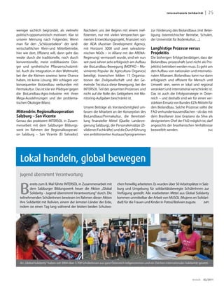 Inter n ati on a l e S ol id a rit ät    | 25


weniger sachlich begründet, als vielmehr                           Nachdem uns der Beginn mit einem inef-               zur Förderung des Biolandbaus (mit Betei-
politisch-opportunistisch motiviert. Klar ist                      fizienten, nur mit vielen Versprechen gar-           ligung österreichischer Betriebe, Schulen,
unserer Meinung nach Folgendes: Wenn                               nierten Entwicklungsprojekt, finanziert von          der Universität für Bodenkultur, ...).
man für den „Schlüsselsektor“ der land-                            der ADA (Austrian Development Agency,
wirtschaftlichen Klein-und Mittelbetriebe,                         mit Horizont 3000 und zwei salvadoria-               Langfristige Prozesse versus
hier wie dort, Effizienz will, dann geht das                       nischen NGOs – in Allianz mit der ARENA-             Projektitis
weder durch die traditionelle, noch durch                          Regierung) vermasselt wurde, sind wir nun            Die bisherigen Erfolge bestätigen, dass der
konventionelle, meist erdölbasierte Dün-                           seit zwei Jahren sehr erfolgreich am Aufbau          Biolandbau prozesshaft (und nicht als Pro-
ger und synthetische Pflanzenschutzmit-                            der BioLandbau-Bewegung (MOPAO – Mo-                 jektitis) betrieben werden muss. Es geht um
tel. Auch die Integration in den Weltmarkt,                        vimiento Popular de Agricultura Organica)            den Aufbau von nationalen und internatio-
bei der die Kleinen sowieso keine Chance                           beteiligt. Inzwischen bilden 15 Organisa-            nalen Allianzen. Biolandbau kann nur dann
haben, ist keine Lösung. Wir schlagen vor:                         tionen der Zivilgesellschaft und der Ge-             erfolgreich und effizient für Mensch und
konsequenter Biolandbau verbunden mit                              meinde Tecoluca diese Bewegung, bei der              Umwelt sein, wenn er lokal und regional
Permakultur. Das ist klar ein Plädoyer gegen                       INTERSOL Teil des gesamten Prozesses und             verankert und international verschränkt ist.
die BioLandbau-Agro-Industrie mit ihren                            nicht auf die Rolle des Geldgebers mit Mo-           Das ist auch die Erfolgsstrategie in Öster-
Mega-Ausdehnungen und der problema-                                nitoring-Aufgaben beschränkt ist.                    reich – und deshalb sind wir für einen ver-
tischen Ökologie-Bilanz.                                                                                                stärkten Einsatz von Bundes-EZA-Mitteln für
                                                                   Unsere Beiträge als Vorstandsmitglied um-            den Biolandbau. Solche Prozesse sollte die
Mittendrin: Regionalkooperation                                    fassen die Mitarbeit an der Konzeption des           FAO verhunderttausendfachen - ob das mit
Salzburg – San Vicente                                             BioLandbaus/Permakultur, die Bereitstel-             dem Brasilianer Jose Graziano da Silva als
Genau das praktiziert INTERSOL in Zusam-                           lung finanzieller Mittel (Quelle: Landesre-          designiertem Chef der FAO möglich ist, darf
menarbeit mit dem Salzburger Bildungs-                             gierung Salzburg), der Personaleinsätze (Zi-         angesichts der brasilianischen Verhältnisse
werk im Rahmen der Regionalkooperati-                              vildiener/Fachkräfte) und die Durchführung           bezweifelt werden.                       (he)
on Salzburg – San Vicente (El Salvador).                           von ambitionierten Austauschprogrammen




                  Lokal handeln, global bewegen
                  Jugend übernimmt Verantwortung



                  B
                         ereits zum 8. Mal führte INTERSOL in Zusammenarbeit mit              chen freiwillig arbeiteten. Es wurden über 50 Arbeitsplätze in Salz-
                         dem Salzburger Bildungswerk heuer die Aktion „Global                 burg und Umgebung für solidaritätsbewegte SchülerInnen zur
                         Solidarity - Jugend übernimmt Verantwortung“ durch. Die              Verfügung gestellt. Alle erarbeiteten Mittel aus Global Solidarity
                  teilnehmenden SchülerInnen bewiesen im Rahmen dieser Aktion                 kommen unmittelbar der Arbeit von MUSOL (Mujeres en Solidari-
                  ihre Solidarität mit Bolivien, einem der ärmsten Länder der Erde,           dad) für die Frauen und Kinder in Potosí/Bolivien zugute.       (MP)
                  indem sie einen Tag lang während der letzten beiden Schulwo-
Fotos: INTERSOL




                  An „Global Solidarity“ haben seit 2004 über 3.700 SchülerInnen aus ganz Österreich teilgenommen und ein Zeichen internationaler Solidarität gesetzt.




                                                                                                                                                              dreieck        02/2011
 