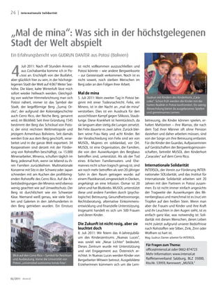 26 |   Inte rn at i o n a l e So l i darität




„Mal de mina“: Was sich in der höchstgelegenen
Stadt der Welt abspielt
Ein Erfahrungsbericht von GUDRUN DANTER aus Potosí (Bolivien)



4.
        Juli 2011: Nach elf Stunden Anreise       ist nicht vollkommen auszuschließen und
        aus Cochabamba komme ich in Po-           Potosí könnte – wie andere Bergwerksorte
        tosí an. Erschöpft von der Busfahrt,      – zur Geisterstadt verkommen. Noch ist es




                                                                                                                                                  Fotos: Gudrun Danter
aber glücklich hier zu sein, in der höchstge-     nicht soweit, noch sterben Menschen im
legenen Stadt der Welt auf 4.067 Meter See-       Berg oder an den Folgen ihrer Arbeit.
höhe. Die klare, kalte Winterluft lässt mich
sofort wieder hellwach werden. Gleichgül-         Mal de mina
tig von welcher Himmelsrichtung man sich          5. Juli 2011: Mein zweiter Tag in Potosí be-     Gudrun mit Kindern des Kinderhorts „Cara-
Potosí nähert, immer ist das Symbol der           ginnt mit einer Todesnachricht. Felix, ein       coles“. Schon früh werden die Kinder mit der
                                                                                                   harten Realität in Potosi konfrontiert. Ein wenig
Stadt, der kegelförmige Berg „Sumaj Or-           Minero, ist in der Nacht an „mal de mina“
                                                                                                   Abwechslung bietet da ausgelassenes Spielen
cko“, der aufgrund der Kolonialgeschichte         verstorben. Dies ist ein Ausdruck für den        und gemeinsames Lernen.
auch Cerro Rico, der Reiche Berg, genannt         aussichtlosen Kampf gegen Silikosis, Staub-
wird, im Blickfeld. Seit ihrer Gründung 1545      lunge. Diese Krankheit ist heimtückisch, da     betreuung, die Kinder können spielen, er-
bestimmt der Berg das Schicksal von Poto-         sie langsam aber stetig die Lungen zersetzt.    halten Mahlzeiten – ihre Mamas, die nach
sí, der einst reichsten Weltmetropole und         Bei Felix dauerte es zwei Jahre. Zurück blei-   dem Tod ihrer Männer oft ohne Pension
jetzigem Armenhaus Boliviens. Seit damals         ben seine Frau Naty und acht Kinder. Bei        dastehen und daher arbeiten müssen, sind
werden Erze aus dem Berg geschürft, verar-        der Verabschiedung von Felix sind wir von       von der Sorge um ihre Betreuung entlastet.
beitet und in die ganze Welt exportiert. 34       MUSOL, Mujeres en solidaridad, vor Ort.         Für die Kinder der Guardas, Aufpasserinnen
Kooperativen sind derzeit mit der Förder-         MUSOL ist eine Organisation, die Familien,      auf Gerätschaften der Bergwerksgenossen-
ung von Rohstoffen beschäftigt, ca. 15.000        die von den Auswirkungen des Bergbaus           schaften, betreibt MUSOL den Kinderhort
Minenarbeiter, Mineros, schuften täglich im       betroffen sind, unterstützt. Als ob der Tod     „Caracoles“ auf dem Cerro Rico.
Berg, jedesmal froh, wenn sie lebend zu ih-       eines 8-fachen Familienvaters und Ehe-
ren Familien zurückkehren. Multinationale         mannes nicht schon tragisch genug ist, sind     Internationale Solidarität
Konzerne mit Sitz in der Schweiz oder Japan       wir noch mehr betroffen als sein 20-jähriger    INTERSOL, der Verein zur Förderung INTER-
schneiden mit am Kuchen der profitbring-          Sohn in den Raum getragen wurde: auf            nationaler SOLidarität, und das Institut für
enden Rohstoffe des Cerro Rico. Auf die Ar-       einem Plastiksessel, eingewickelt in Decken,    Internationale Solidarität arbeiten seit 20
beitsbedingungen der Mineros wird ebenso          angehängt an eine Infusion. Osmar ist 20        Jahren mit den Partnern in Potosí zusam-
wenig geachtet wie auf Umweltschutz. Der          Jahre und hat Blutkrebs. MUSOL unterstützt      men. Es ist nicht immer einfach angesichts
Berg ist durchlöchert wie ein Schweizer           diese und andere Familien durch (psycho-        der Tragweite der Auswirkungen des Mi-
Käse. Niemand weiß genau, wie viele Stol-         logische) Betreuung, Gesundheitsvorsorge,       nenbergbaus und manchmal ist es (nur) ein
len und Galerien in den Jahrhunderten in          Rechtsberatung, alternative Einkommens-         Tropfen auf den heißen Stein. Wenn man
den Berg getrieben wurden. Ein Einsturz           entwicklung und finanzielle Unterstützung.      aber die Frauen und Kinder und ihre Kraft
                                                  Insgesamt handelt es sich um 500 Frauen         und ihr Leuchten in den Augen sieht, ist es
                                                  und deren Kinder.                               einfach ganz klar, was notwendig ist: Soli-
                                                                                                  darität mit diesen Menschen, deren Leben
                                                  Die Zukunft ist nicht rosig, aber sie           nicht zuletzt aufgrund unserer Bedürfnisse
                                                  leuchtet doch                                   nach Rohstoffen wie Silber, Zink, Zinn oder
                                                  8. Juli 2011: Wir feiern das 4-Jahresjubilä-    Wolfram so hart ist.
                                                  um des Kinderzentrums „Nuevas Luces“,           Mag. Gudrun Danter arbeitet für INTERSOL.
                                                  was soviel wie „Neue Lichter“ bedeutet.
                                                  Dieses Zentrum wurde mit Unterstützung          Für Fragen zum Thema:
                                                  und viel Engagement aus Österreich er-          office@intersol.at oder 0662-874723
 Blick auf den Cerro Rico – Symbol für Reichtum   richtet. In Nuevas Luces werden Kinder von      Mehr Information: www.intersol.at
 und Ausbeutung. Vorne die Universität von        Bergarbeiter-Witwen betreut. Ausgebildete       Raiffeisenverband Salzburg, BLZ 35000,
 Potosi „universidad autónoma tomás frías“.
                                                  Erzieherinnen kümmern sich um die Lern-         Kto.Nr. 53959, Kennwort: „MUSOL“



02/2011 dreieck
 