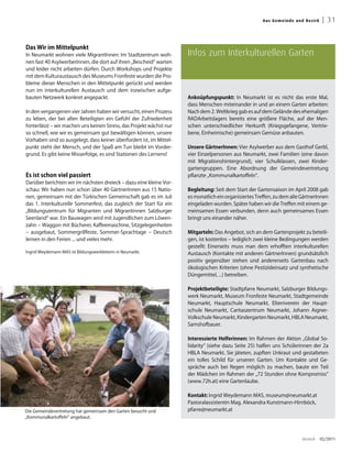 Aus G emei n de un d Bez irk    | 31


Das Wir im Mittelpunkt
In Neumarkt wohnen viele MigrantInnen: Im Stadtzentrum woh-           Infos zum Interkulturellen Garten
nen fast 40 AsylwerberInnen, die dort auf ihren „Bescheid“ warten
und leider nicht arbeiten dürfen. Durch Workshops und Projekte
mit dem Kulturaustausch des Museums Fronfeste wurden die Pro-
bleme dieser Menschen in den Mittelpunkt gerückt und werden
nun im interkulturellen Austausch und dem inzwischen aufge-
bauten Netzwerk konkret angepackt.                                    Anknüpfungspunkt: In Neumarkt ist es nicht das erste Mal,
                                                                      dass Menschen miteinander in und an einem Garten arbeiten:
In den vergangenen vier Jahren haben wir versucht, einen Prozess      Nach dem 2. Weltkrieg gab es auf dem Gelände des ehemaligen
zu leben, der bei allen Beteiligten ein Gefühl der Zufriedenheit      RADArbeitslagers bereits eine größere Fläche, auf der Men-
hinterlässt – wir machen uns keinen Stress, das Projekt wächst nur    schen unterschiedlicher Herkunft (Kriegsgefangene, Vertrie-
so schnell, wie wir es gemeinsam gut bewältigen können, unsere        bene, Einheimische) gemeinsam Gemüse anbauten.
Vorhaben sind so ausgelegt, dass keiner überfordert ist, im Mittel-
punkt steht der Mensch, und der Spaß am Tun bleibt im Vorder-         Unsere GärtnerInnen: Vier Asylwerber aus dem Gasthof Gerbl,
grund. Es gibt keine Misserfolge, es sind Stationen des Lernens!      vier Einzelpersonen aus Neumarkt, zwei Familien (eine davon
                                                                      mit Migrationshintergrund), vier Schulklassen, zwei Kinder-
                                                                      gartengruppen. Eine Abordnung der Gemeindevertretung
Es ist schon viel passiert                                            pflanzte „Kommunalkartoffeln“.
Darüber berichten wir im nächsten dreieck – dazu eine kleine Vor-
schau: Wir haben nun schon über 40 GärtnerInnen aus 15 Natio-         Begleitung: Seit dem Start der Gartensaison im April 2008 gab
nen, gemeinsam mit der Türkischen Gemeinschaft gab es im Juli         es monatlich ein organisiertes Treffen, zu dem alle GärtnerInnen
das 1. Interkulturelle Sommerfest, das zugleich der Start für ein     eingeladen wurden. Später haben wir die Treffen mit einem ge-
„Bildungszentrum für Migranten und Migrantinnen Salzburger            meinsamen Essen verbunden, denn auch gemeinsames Essen
Seenland“ war. Ein Bauwagen wird mit Jugendlichen zum Löwen-          bringt uns einander näher.
zahn – Waggon mit Bücherei, Kaffeemaschine, Sitzgelegenheiten
– ausgebaut, Sommergrillfeste, Sommer-Sprachtage – Deutsch            Mitgarteln: Das Angebot, sich an dem Gartenprojekt zu beteili-
lernen in den Ferien ... und vieles mehr.                             gen, ist kostenlos – lediglich zwei kleine Bedingungen werden
                                                                      gestellt: Einerseits muss man dem erhofften interkulturellen
Ingrid Weydemann MAS ist Bildungswerkleiterin in Neumarkt.            Austausch (Kontakte mit anderen GärtnerInnen) grundsätzlich
                                                                      positiv gegenüber stehen und andererseits Gartenbau nach
                                                                      ökologischen Kriterien (ohne Pestizideinsatz und synthetische
                                                                      Düngemittel, ...) betreiben.

                                                                      Projektbeteiligte: Stadtpfarre Neumarkt, Salzburger Bildungs-
                                                                      werk Neumarkt, Museum Fronfeste Neumarkt, Stadtgemeinde
                                                                      Neumarkt, Hauptschule Neumarkt, Elternverein der Haupt-
                                                                      schule Neumarkt, Caritaszentrum Neumarkt, Johann Aigner-
                                                                      Volkschule Neumarkt, Kindergarten Neumarkt, HBLA Neumarkt,
                                                                      Samshofbauer.

                                                                      Interessierte Helferinnen: Im Rahmen der Aktion „Global So-
                                                                      lidarity“ (siehe dazu Seite 25) halfen uns Schülerinnen der 2a
                                                                      HBLA Neumarkt. Sie jäteten, zupften Unkraut und gestalteten
                                                                      ein tolles Schild für unseren Garten. Um Kontakte und Ge-
                                                                      spräche auch bei Regen möglich zu machen, baute ein Teil
                                                                      der Mädchen im Rahmen der „72 Stunden ohne Kompromiss“
                                                                      (www.72h.at) eine Gartenlaube.

                                                                      Kontakt: Ingrid Weydemann MAS, museum@neumarkt.at
                                                                      Pastoralassistentin Mag. Alexandra Kunstmann-Hirnböck,
Die Gemeindevertretung hat gemeinsam den Garten besucht und           pfarre@neumarkt.at
„Kommunalkartoffeln“ angebaut.



                                                                                                                           dreieck     02/2011
 