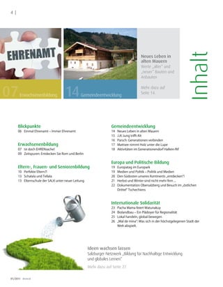 4 |




                                                                                                                             Inhalt
                                                                                             Neues Leben in
                                                                                             alten Mauern
                                                                                             Werte „alter“ und
                                  Foto: Fotolia




                                                                                             „neuer“ Bauten und
                                                                                             Anbauten



07                                                14
                                                                                             Mehr dazu auf
                                                                                             Seite 14.
        Erwachsenenbildung                             Gemeindeentwicklung




       Blickpunkte                                                      Gemeindeentwicklung
       06 Einmal Ehrenamt – Immer Ehrenamt                              14   Neues Leben in alten Mauern
                                                                        15   J.A! Jung trifft Alt
                                                                        16   Parsch: Generationen verbinden
       Erwachsenenbildung                                               17   Mattsee nimmt Holz unter die Lupe
       07 Ist doch EHRENsache!                                          18   Aktivitäten im Generationendorf Hallein-Rif
       09 Zeitspuren: Entdecken Sie Rom und Berlin

                                                                        Europa und Politische Bildung
       Eltern-, Frauen- und Seniorenbildung                             19   Europatag im Europark
       10 Perfekte Eltern?!                                             19   Medien und Politik – Politik und Medien
       13 Schalala und Tellala                                          20   Den Südosten unseres Kontinents „entdecken“!
       13 Elternschule der SALK unter neuer Leitung                     21   Herbst und Winter sind nicht mehr fern ...
                                                                        22   Dokumentation Obersalzberg und Besuch im „östlichen
                                                                             Drittel“ Tschechiens



                                                                        Internationale Solidarität
                                                                        23   Pacha Mama feiert Watunakuy
                                                                        24   Biolandbau – Ein Plädoyer für Regionalität
                                                                        25   Lokal handeln, global bewegen
                                                                        26   „Mal de mina“: Was sich in der höchstgelegenen Stadt der
                                                                             Welt abspielt.




                                                          Ideen wachsen lassen
                                                          Salzburger Netzwerk „Bildung für Nachhaltige Entwicklung
                                                          und globales Lernen“
                                                          Mehr dazu auf Seite 27.

 01/2011 dreieck
 
