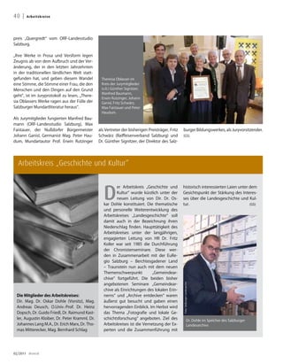 40 |   A r b e i t sk re i se




preis „Quergredt“ vom ORF-Landesstudio
Salzburg.

„Ihre Werke in Prosa und Versform legen
Zeugnis ab von dem Aufbruch und der Ver-
änderung, der in den letzten Jahrzehnten
in der traditionellen ländlichen Welt statt-
gefunden hat, und geben diesem Wandel            Theresia Oblasser im
eine Stimme, die Stimme einer Frau, die den      Kreis der Jurymitglieder
Menschen und den Dingen auf den Grund            (v.li.) Günther Signitzer,
                                                 Manfred Baumann,
geht“, ist im Juryprotokoll zu lesen, „There-
                                                 Erwin Rutzinger, Johann
sia Oblassers Werke ragen aus der Fülle der      Ganisl, Fritz Schwärz,
Salzburger Mundartliteratur heraus“.             Max Faistauer und Peter
                                                 Haudum.
Als Jurymitglieder fungierten Manfred Bau-
mann (ORF-Landesstudio Salzburg), Max
Faistauer, der Nußdorfer Bürgermeister          als Vertreter der bisherigen Preisträger, Fritz   burger Bildungswerkes, als Juryvorsitzender.
Johann Ganisl, Germanist Mag. Peter Hau-        Schwärz (Raiffeisenverband Salzburg) und          (GS)
dum, Mundartautor Prof. Erwin Rutzinger         Dr. Günther Signitzer, der Direktor des Salz-




  Arbeitskreis „Geschichte und Kultur“



                                                   D
                                                          er Arbeitskreis „Geschichte und         historisch interessierten Laien unter dem
                                                          Kultur“ wurde kürzlich unter der        Gesichtspunkt der Stärkung des Interes-
                                                          neuen Leitung von Dir. Dr. Os-          ses über die Landesgeschichte und Kul-
                                                   kar Dohle konstituiert. Die thematische        tur.                                  (GS)
                                                   und personelle Weiterentwicklung des
                                                   Arbeitskreises „Landesgeschichte“ soll
                                                   damit auch in der Bezeichnung ihren
                                                   Niederschlag finden. Haupttätigkeit des
                                                   Arbeitskreises unter der langjährigen,
                                                   engagierten Leitung von HR Dr. Fritz
                                                   Koller war seit 1985 die Durchführung
                                                   der Chronistenseminare. Diese wer-
                                                   den in Zusammenarbeit mit der EuRe-
                                                   gio Salzburg – Berchtesgadener Land
                                                   – Traunstein nun auch mit dem neuen
                                                   Themenschwerpunkt           „Gemeindear-
                                                   chive“ fortgeführt. Die beiden bisher
                                                   angebotenen Seminare „Gemeindear-
                                                                                                  Foto: Salzburger Landesarchiv




                                                   chive als Einrichtungen des lokalen Erin-
 Die Mitglieder des Arbeitskreises:                nerns“ und „Archive entdecken“ waren
 Dir. Mag. Dr. Oskar Dohle (Vorsitz), Mag.         äußerst gut besucht und gaben einen
 Andreas Deusch, O.Univ.-Prof. Dr. Heinz           hervorragenden Einblick. Im Herbst wird
 Dopsch, Dr. Guido Friedl, Dr. Raimund Kast-       das Thema „Fotografie und lokale Ge-
 ler, Augustin Kloiber, Dr. Peter Kramml, Dr.      schichtsforschung“ angeboten. Ziel des                         Dr. Dohle im Speicher des Salzburger
 Johannes Lang M.A., Dr. Erich Marx, Dr. Tho-      Arbeitskreises ist die Vernetzung der Ex-                      Landesarchivs
 mas Mitterecker, Mag. Bernhard Schlag             perten und die Zusammenführung mit




02/2011 dreieck
 