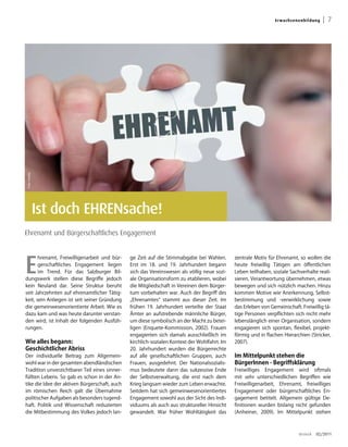 Er wa ch s en e nb ild u ng   | 7
Foto: fotolia




                Ist doch EHRENsache!
Ehrenamt und Bürgerschaftliches Engagement




E
       hrenamt, Freiwilligenarbeit und bür-    ge Zeit auf die Stimmabgabe bei Wahlen.        zentrale Motiv für Ehrenamt, so wollen die
       gerschaftliches Engagement liegen       Erst im 18. und 19. Jahrhundert begann         heute freiwillig Tätigen am öffentlichen
       im Trend. Für das Salzburger Bil-       sich das Vereinswesen als völlig neue sozi-    Leben teilhaben, soziale Sachverhalte reali-
dungswerk stellen diese Begriffe jedoch        ale Organisationsform zu etablieren, wobei     sieren, Verantwortung übernehmen, etwas
kein Neuland dar. Seine Struktur beruht        die Mitgliedschaft in Vereinen dem Bürger-     bewegen und sich nützlich machen. Hinzu
seit Jahrzehnten auf ehrenamtlicher Tätig-     tum vorbehalten war. Auch der Begriff des      kommen Motive wie Anerkennung, Selbst-
keit, sein Anliegen ist seit seiner Gründung   „Ehrenamtes“ stammt aus dieser Zeit. Im        bestimmung und -verwirklichung sowie
die gemeinwesenorientierte Arbeit. Wie es      frühen 19. Jahrhundert verteilte der Staat     das Erleben von Gemeinschaft. Freiwillig tä-
dazu kam und was heute darunter verstan-       Ämter an aufstrebende männliche Bürger,        tige Personen verpflichten sich nicht mehr
den wird, ist Inhalt der folgenden Ausfüh-     um diese symbolisch an der Macht zu betei-     lebenslänglich einer Organisation, sondern
rungen.                                        ligen (Enquete-Kommission, 2002). Frauen       engagieren sich spontan, flexibel, projekt-
                                               engagierten sich damals ausschließlich im      förmig und in flachen Hierarchien (Stricker,
Wie alles begann:                              kirchlich-sozialen Kontext der Wohlfahrt. Im   2007).
Geschichtlicher Abriss                         20. Jahrhundert wurden die Bürgerrechte
Der individuelle Beitrag zum Allgemein-        auf alle gesellschaftlichen Gruppen, auch      Im Mittelpunkt stehen die
wohl war in der gesamten abendländischen       Frauen, ausgedehnt. Der Nationalsozialis-      BürgerInnen - Begriffsklärung
Tradition unverzichtbarer Teil eines sinner-   mus bedeutete dann das sukzessive Ende         Freiwilliges Engagement wird oftmals
füllten Lebens. So gab es schon in der An-     der Selbstverwaltung, die erst nach dem        mit sehr unterschiedlichen Begriffen wie
tike die Idee der aktiven Bürgerschaft, auch   Krieg langsam wieder zum Leben erwachte.       Freiwilligenarbeit, Ehrenamt, freiwilliges
im römischen Reich galt die Übernahme          Seitdem hat sich gemeinwesenorientiertes       Engagement oder bürgerschaftliches En-
politischer Aufgaben als besonders tugend-     Engagement sowohl aus der Sicht des Indi-      gagement betitelt. Allgemein gültige De-
haft. Politik und Wissenschaft reduzierten     viduums als auch aus struktureller Hinsicht    finitionen wurden bislang nicht gefunden
die Mitbestimmung des Volkes jedoch lan-       gewandelt. War früher Wohltätigkeit das        (Anheiner, 2009). Im Mittelpunkt stehen



                                                                                                                              dreieck   02/2011
 
