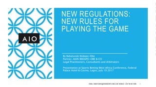 NEW REGULATIONS:
NEW RULES FOR
PLAYING THE GAME
By Babatunde Ibidapo-Obe
Partner, AKIN IBIDAPO-OBE & CO
Legal Practitioners, Consultants and Arbitrators
Presentation at Sports Betting West Africa Conference, Federal
Palace Hotel & Casino, Lagos, July 19 2017
EMAIL: BABATUNDE@AKINIBIDAPO-OBE.COM MOBILE: +234 706 957 0096 1
 