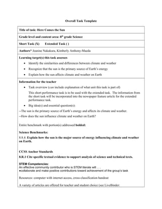 Overall Task Template
Title of task: Here Comes the Sun
Grade level and content area: 8th
grade Science
Short Task (X) Extended Task ( )
Authors* Jeanine Nakakura, Kimberly Anthony-Maeda
Learning target(s) this task assesses
• Identify the similarities and differences between climate and weather
• Recognize that the sun is the primary source of Earth’s energy
• Explain how the sun affects climate and weather on Earth
Information for the teacher
• Task overview (can include explanation of what unit this task is part of)
This short performance task is to be used with the extended task. The information from
the short task will be incorporated into the newspaper feature article for the extended
performance task.
• Big idea(s) and essential question(s):
--The sun is the primary source of Earth’s energy and affects its climate and weather.
--How does the sun influence climate and weather on Earth?
Entire benchmark with portion(s) addressed bolded:
Science Benchmarks:
8.8.4: Explain how the sun is the major source of energy influencing climate and weather
on Earth.
CCSS Anchor Standards
8.R.1 Cite specific textual evidence to support analysis of science and technical texts.
STEM Competencies:
An effective community contributor who is STEM literate will . . .
●collaborate and make positive contributions toward achievement of the group’s task
Resources: computer with internet access, cross-classification handout
A variety of articles are offered for teacher and student choice (see LiveBinder:
 