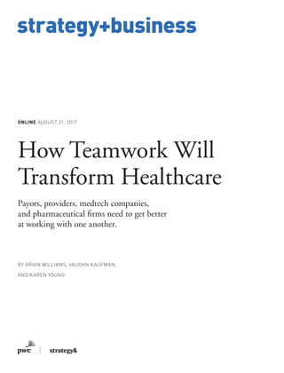 www.strategy-business.com
strategy+business
ONLINE AUGUST 21, 2017
How Teamwork Will
Transform Healthcare
Payors, providers, medtech companies,
and pharmaceutical firms need to get better
at working with one another.
BY BRIAN WILLIAMS, VAUGHN KAUFMAN,
AND KAREN YOUNG
 
