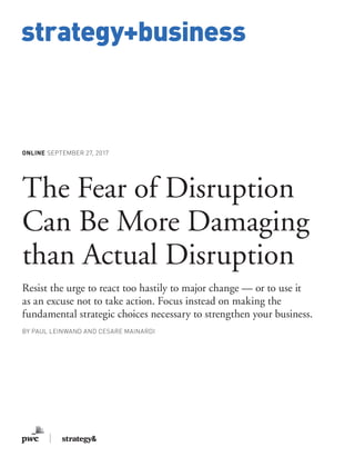 www.strategy-business.com
strategy+business
ONLINE SEPTEMBER 27, 2017
The Fear of Disruption
Can Be More Damaging
than Actual Disruption
Resist the urge to react too hastily to major change — or to use it
as an excuse not to take action. Focus instead on making the
fundamental strategic choices necessary to strengthen your business.
BY PAUL LEINWAND AND CESARE MAINARDI
 