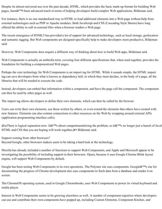 Despite its almost universal use over the past decade, HTML, which provides the basic mark-up format for building Web
pages, hasnâ€™t been advanced much in terms of helping developers build complex Web applications, Bildeman said.
For instance, there is no one standardized way in HTML to load additional elements into a Web page without help from
external technologies such as PHP or Apache modules. Both JavaScript and CSS (Cascading Style Sheets) have long
offered the ability to call in external files when a browser renders a Web page.
The recent emergence of HTML5 has provided a lot of support for advanced technology, such as local storage, geolocation
and semantic tagging. But Web components are designed specifically help to make developers more productive, Bildeman
said.
However, Web Components does require a different way of thinking about how to build Web apps, Bildeman said.
Web Components is actually an umbrella term, covering four different specifications that, when used together, provides the
foundation for building a componentized Web pages.
Perhaps the core technology for Web Components is an import tag for HTML. While it sounds simple, the HTML import
tag can save developers from what is known as dependency hell, in which they must declare, in the body of a page, all the
libraries that will be needed to execute the code.
Instead, developers can embed that information within a component, and have the page call the component. The component
can then be used by other pages as well.
The import tag allows developers to define their own elements, which can then be called by the browser.
Users can write their own elements, use those written by others, or even extend the elements that others have created with
new features. Elements can also contain connections to other resources on the Web by wrapping around external APIs
(application programming interface calls).
â€œThere is logical separation now. Itâ€™s about compartmentalizing the problem, so itâ€™s no longer just a bunch of JavaS
HTML and CSS that you are hoping will work together,â€• Bildeman said.
Support coming from other browsers?
Beyond Google, other browsers makers seem to be taking a hard look at the technology.
Mozilla has already included a number of functions to support Web Components, and Apple and Microsoft appear to be
investigating the possibility of including support in their browsers. Opera, because it uses Google Chrome Blink layout
engine, will support Web Components by default.
Google has been testing Web Components in its own operations. The Polymer site uses components. Googleâ€™s site for
documenting the progress of Chrome development also uses components to fetch data from a database and render it on
screen.
The ChromeOS operating system, used in Google Chromebooks, uses Web Components to power its virtual keyboard and
media player.
Interest in Web Components seems to be growing elsewhere as well. A number of component registries where developers
can use and contribute their own components have popped up, including Custom Elements, Component Kitchen, and
 