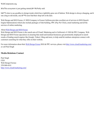 WebComponents.org.
â€œThis ecosystem is just getting started,â€• McNulty said.
Itâ€™s time to say goodbye to design trends which have rightfully gone out of fashion. Web design is always changing, and if
one cling to old trends, one â€™ll soon find their shop left in the dust.
Web Design and SEO Fresno, #1 SEO Company in Fresno Californa provides excellent set of services in SEO (Search
Engine Optimization) which also include packages of link building, PPC (Pay Per Click), email marketing and all the
services of online marketing.
About Web Design and SEO Fresno
Web Design and SEO Fresno is the search arm of Cloud1 Marketing and is California's #1 SEO & PPC Company. Web
Design and SEO Fresno specializes in ensuring that small and medium businesses get prominently displayed in search
results of leading search engines like Google, Yahoo!, Bing and more, to help small & medium enterprises connect with
customers searching for what they offer on their website.
For more information about their Web Design Fresno SEO & PPC services, please visit http://www.cloud1marketing.com/
or call Paul Singh
Media Relations Contact
Paul Singh
CEO
Web Design Frersno
559-940-4181
http://www.cloud1marketing.com/
 