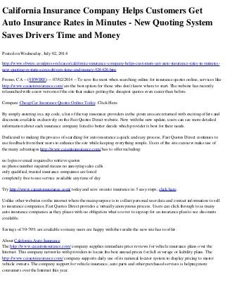 California Insurance Company Helps Customers Get
Auto Insurance Rates in Minutes - New Quoting System
Saves Drivers Time and Money
Posted on Wednesday, July 02, 2014
http://www.sbwire.com/press-releases/california-insurance-company-helps-customers-get-auto-insurance-rates-in-minutes-
new-quoting-system-saves-drivers-time-and-money-526426.htm
Fresno, CA -- (SBWIRE) -- 07/02/2014 -- To save the most when searching online for insurance quotes online, services like
http://www.caiautoinsurance.com/ are the best option for those who don't know where to start. The website has recently
relaunched with a new version of the site that makes getting the cheapest quotes even easier than before.
Compare Cheap Car Insurance Quotes Online Today. Click Here.
By simply entering in a zip code, a list of the top insurance providers in the given area are returned with exciting offers and
discounts available exclusively on the Fast Quotes Direct website. Now with the new update, users can see more detailed
information about each insurance company listed to better decide which provider is best for their needs.
Dedicated to making the process of searching for auto insurance a quick and easy process, Fast Quotes Direct continues to
use feedback from their users to enhance the site while keeping everything simple. Users of the site can now make use of
the many advantages http://www.caiautoinsurance.com/ has to offer including:
no login or email required to retrieve quotes
no phone number required means no annoying sales calls
only qualified, trusted insurance companies are listed
completely free to use service available any time of day
Try http://www.caiautoinsurance.com/ today and save on auto insurance in 3 easy steps, click here.
Unlike other websites on the internet where the main purpose is to collect personal user data and contact information to sell
to insurance companies; Fast Quotes Direct provides a virtually anonymous process. Users can click through to as many
auto insurance companies as they please with no obligation what so ever to sign up for an insurance plan to see discounts
available.
Savings of 30-70% are available so many users are happy with the results the new site has to offer.
About California Auto Insurance
The http://www.caiautoinsurance.com/ company supplies immediate price reviews for vehicle insurance plans over the
Internet. This company networks with providers to locate the best annual prices for full coverage or liability plans. The
http://www.caiautoinsurance.com/ company supports daily use of its national locator system to display pricing to motor
vehicle owners. The company support for vehicle insurance, auto parts and other purchased services is helping more
consumers over the Internet this year.
 