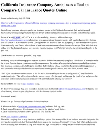 California Insurance Company Announces a Tool to
Compare Car Insurance Quotes Online
Posted on Wednesday, July 02, 2014
http://www.sbwire.com/press-releases/california-insurance-company-announces-a-tool-to-compare-car-insurance-quotes-
online-526428.htm
Central Auto Insurance a top provider for car insurance quotes in the California, has revised their website's search
functionality to bring stronger matches between drivers and insurance companies across all states within the site's reach.
Fresno, CA -- (SBWIRE) -- 07/02/2014 -- In efforts to bring consumers additional savings,
http://www.caiautoinsurance.com/ is bringing a new approach to car insurance quotes with localized competitive listings
with the launch of its most recent update. Getting cheaper car insurance rates has everything to do with the location of the
driver as state by state factors all contribute to how insurance companies valuate the cost of coverage. Now with their new
update live, the chances of savings have shown a reported increase by 30% for drivers who haven't compared quotes in the
past year.
Get affordable car insurance quotes in 3 easy steps.
Marketing analysts behind the popular websites extensive database have recently completed a local audit of all the offers in
the system from the largest cities to the smallest towns across the nation. After negotiating better regional offers with the
best insurance companies, Quote Helper is confident that with these refined results they have increased the opportunity to
save on the site with reputable insurance companies such as Progressive, Geico, and State Farm, to name a few.
"This is just one of many enhancements to the site we've been working on that we're really proud of," explained their
marketing director. "We will continue to broker stronger, more effective deals and increase the reach of our website so that
consumers and insurance companies alike can both reap the benefits of using our service."
Save over $500 per year on auto insurance today.
It's this win/win strategy they have focused on from the start that has led http://www.caiautoinsurance.com/ to become one
of the industry leaders in providing fast and effective insurance quotes online.
How does it work?
Visitors can get free no-obligation quotes in three easy steps
1. Visit the website at http://www.caiautoinsurance.com/ and enter their zip code
2. Review possible savings from insurance providers in the location based listings
3. Click on at least 3 providers for free quotes and save from 30-70%
About Auto Insurance California
The online company aims to help consumers get cheaper quotes from a range of local and national insurance companies that
provide discounts through their listings to help them save on car insurance. Continually revising their offers and discounts
as well as adding new providers to keep their results at a high success rate of savings has led to them become one of the
 