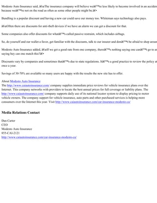 Modesto Auto Insurance said, â€œThe insurance company will believe weâ€™re less likely to become involved in an accident
because weâ€™re not on the road as often as some other people might be.â€•
Bundling is a popular discount and having a new car could save our money too. Whiteman says technology also pays.
â€œOften there are discounts for anti-theft devices if we have an alarm we can get a discount for that.
Some companies also offer discounts for whatâ€™s called passive restraint, which includes airbags.
So, do yourself and our wallet a favor, get familiar with the discounts, talk to our insurer and donâ€™t be afraid to shop aroun
Modesto Auto Insurance added, â€œIf we get a good rate from one company, thereâ€™s nothing saying one canâ€™t go to an
saying hey can one match this?â€•
Discounts vary by companies and sometimes thatâ€™s due to state regulations. Itâ€™s a good practice to review the policy at
once a year.
Savings of 30-70% are available so many users are happy with the results the new site has to offer.
About Modesto Auto Insurance
The http://www.caiautoinsurance.com/ company supplies immediate price reviews for vehicle insurance plans over the
Internet. This company networks with providers to locate the best annual prices for full coverage or liability plans. The
http://www.caiautoinsurance.com/ company supports daily use of its national locator system to display pricing to motor
vehicle owners. The company support for vehicle insurance, auto parts and other purchased services is helping more
consumers over the Internet this year. Visit http://www.caiautoinsurance.com/car-insurance-modesto-ca/
Media Relations Contact
Dan Carter
CEO
Modesto Auto Insurance
855-CAI-2121
http://www.caiautoinsurance.com/car-insurance-modesto-ca/
 