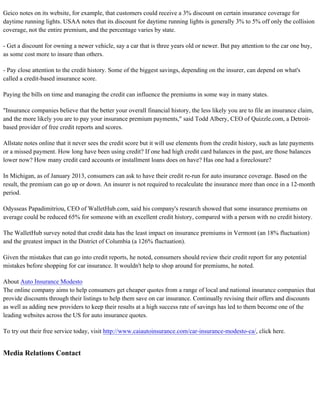 Geico notes on its website, for example, that customers could receive a 3% discount on certain insurance coverage for
daytime running lights. USAA notes that its discount for daytime running lights is generally 3% to 5% off only the collision
coverage, not the entire premium, and the percentage varies by state.
- Get a discount for owning a newer vehicle, say a car that is three years old or newer. But pay attention to the car one buy,
as some cost more to insure than others.
- Pay close attention to the credit history. Some of the biggest savings, depending on the insurer, can depend on what's
called a credit-based insurance score.
Paying the bills on time and managing the credit can influence the premiums in some way in many states.
"Insurance companies believe that the better your overall financial history, the less likely you are to file an insurance claim,
and the more likely you are to pay your insurance premium payments," said Todd Albery, CEO of Quizzle.com, a Detroit-
based provider of free credit reports and scores.
Allstate notes online that it never sees the credit score but it will use elements from the credit history, such as late payments
or a missed payment. How long have been using credit? If one had high credit card balances in the past, are those balances
lower now? How many credit card accounts or installment loans does on have? Has one had a foreclosure?
In Michigan, as of January 2013, consumers can ask to have their credit re-run for auto insurance coverage. Based on the
result, the premium can go up or down. An insurer is not required to recalculate the insurance more than once in a 12-month
period.
Odysseas Papadimitriou, CEO of WalletHub.com, said his company's research showed that some insurance premiums on
average could be reduced 65% for someone with an excellent credit history, compared with a person with no credit history.
The WalletHub survey noted that credit data has the least impact on insurance premiums in Vermont (an 18% fluctuation)
and the greatest impact in the District of Columbia (a 126% fluctuation).
Given the mistakes that can go into credit reports, he noted, consumers should review their credit report for any potential
mistakes before shopping for car insurance. It wouldn't help to shop around for premiums, he noted.
About Auto Insurance Modesto
The online company aims to help consumers get cheaper quotes from a range of local and national insurance companies that
provide discounts through their listings to help them save on car insurance. Continually revising their offers and discounts
as well as adding new providers to keep their results at a high success rate of savings has led to them become one of the
leading websites across the US for auto insurance quotes.
To try out their free service today, visit http://www.caiautoinsurance.com/car-insurance-modesto-ca/, click here.
Media Relations Contact
 