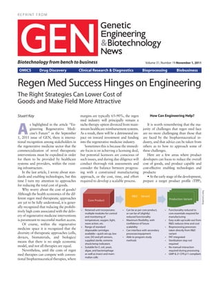 REPRINT FROM




Biotechnology from bench to business                                                                 Volume 31, Number 19 November 1, 2011

 OMICS          Drug Discovery                 Clinical Research & Diagnostics                    Bioprocessing              Biobusiness


Regen Med Success Hinges on Engineering
The Right Strategies Can Lower Cost of
Goods and Make Field More Attractive

Stuart Kay                                     margins are typically 65–90%, the regen                   How Can Engineering Help?



A
                                               med industry will principally remain a
          s highlighted in the article “En-    niche therapy option divorced from main-               It is worth remembering that the ma-
          gineering Regenerative Medi-         stream healthcare reimbursement systems.            jority of challenges that regen med face
          cine’s Future” in the September      As a result, there will be a detrimental im-        are no more challenging than those that
1, 2011 issue of GEN, there is interna-        pact on inward investment and funding               are faced by the biopharmaceutical in-
tional recognition among stakeholders in       into the regenerative medicine industry.            dustry, and that advice can be taken from
the regenerative medicine sector that the          Sometimes this is because the immedi-           others as to how to approach some of
commercialization of novel therapeutic         ate focus is on achieving a licensing deal,         these challenges.
interventions must be expedited in order       but potential licensors are conscious of               Here are a few areas where product
for them to be provided by healthcare          such issues, and during due diligence will          developers can focus to reduce the overall
systems and providers, within the exist-       conduct thorough risk assessments and               cost of goods, and produce capable and
ing infrastructure.                            consider the balance between progress-              cost-effective enabling technologies and
    In the last article, I wrote about stan-   ing with a constrained manufacturing                products:
dards and enabling technologies, but this      approach, or the cost, time, and effort                • At the early stage of the development,
time I turn my attention to approaches         required to develop a scalable process.             prepare a target product profile (TPP),
for reducing the total cost of goods.
    Why worry about the cost of goods?


                                                                                                                                                      Team Consulting
Although the health economics of the dif-
ferent regen med therapeutic approaches
are yet to be fully understood, it is gener-
ally recognized that reducing the prohibi-
                                                •	 Retained unit incorporates     •	 Can be as per core product,    •	 Functionality reduced to
tively high costs associated with the deliv-
                                                   multiple modules for control      or can be of (slightly)           core essentials required for
ery of regenerative medicine interventions         and monitoring of                 reduced functionality             manufacturing
is paramount to successful market access.          temperature, oxygen, light,    •	 Maximum flexibility, with      •	 Easy scale-up/scale-out from
    Of course, within the regenerative             wave action, etc.                 confidence of future              R&D; reduces time and cost
                                                •	 Range of standard                 scalability                    •	 Bioprocessing processes
medicine space it is recognized that the           disposable cartridges          •	 Can interface with secondary      taken directly from R&D
diversity of therapeutic approaches (cells,        available—quick set-up, low       processes/equipment               variant
devices, biomaterials, and biologics)              cost, DO and pH sensors,       •	 Able to program study          •	 PAT integrated
                                                   supplied sterile, extreme         methods                        •	 Sterilization step not
means that there is no single economic
                                                   shock/temp indicators                                               required
model, and not all therapies are equal.         •	 Suitable for E. coli, yeast,                                     •	 No manual interaction
    Nevertheless, until the costs of regen         algae, and bacteriophage                                            required during processing
med therapies can compete with conven-             as well as insect and mam-                                       •	 GMP & 21 CFR p11 compliant
                                                   malian cells
tional biopharmaceutical therapies, where
 
