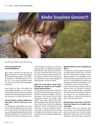 10 |   E lte rn -, Fra u e n - u n d Senio renbildung




                                                                   Kinder brauchen Grenzen?!




                                                                                                                                                  Foto: Irina Drazowa-Fischer
Die heutige Eltern-Kind-Beziehung

Teil 2 des Gespräches mit                               in der Erziehung nicht alleine ist und Unter-   Welchen Effekt hat so ein Training für die
Dr. Manfred Wünsche                                     stützung erhält – zum Beispiel vom anderen      Eltern?
                                                        Elternteil oder eben durch die Großeltern.      Sie erarbeiten sich Wissen über ihr Kind und



I
   m letzten „dreieck“ war der erste Teil               Um auch einmal nicht Eltern sein zu müs-        das Miteinander zwischen Eltern und Kind.
   eines Interviews mit dem Psychologen,                sen und ein Leben abseits des Kinder Erzie-     Sie lernen, dieses Wissen konkret in ihrem
   Gesundheitspsychologen und Psycho-                   hens führen zu können. Das relativiert viel     Alltag umzusetzen. Sie überprüfen, ob sie
therapeuten Dr. Manfred Wünsche zu le-                  und erleichtert es, sich mit den alltäglichen   nicht auch vieles richtig machen. Dann wer-
sen. Im 2. Teil unseres Gespräches haben                Anforderungen zu Recht zu finden.               den sie im Training dafür auch bestärkt und
wir mehr Zeit für interessante Detailfragen                                                             erlangen Sicherheit. Davon profitieren nicht
verwendet.                                              Sehen Sie in den letzten Jahren Verän-          nur die Eltern, sondern auch ihre Kinder.
                                                        derungen der Themen in der therapeu-            Und es tut immer gut zu erfahren, dass die
In der Arbeit mit Eltern sind vielfach die              tischen arbeit mit Eltern?                      anderen Eltern mit ähnlichen Schwierig-
Erziehungshintergründe ein viel bespro-                 Die Verunsicherung der Eltern wird durch        keiten oder Fragestellungen konfrontiert
chenes Thema. Aber es braucht auch gesell-              mediale Auseinandersetzungen leider ver-        sind. Nicht alleine zu sein oder zu erfahren,
schaftliche Rahmenbedingungen, die es El-               stärkt. TV, Internet und Ratgeber sind stän-    wie Andere mit den Anforderungen zu
tern erleichtern, ihre Sache gut zu machen.             dig präsent und müssen von den Eltern           Recht kommen, unterstützt mich und die
                                                        interpretiert werden. Der Einfluss dieser       Eltern in den Trainings enorm.
Herr Dr. Wünsche, welches Umfeld brau-                  Medien wird immer stärker. Viele dieser
chen Eltern, um ihre Sache gut zu ma-                   MeinungsbildnerInnen erzeugen Halbwahr-         Brauchen Eltern einen Plan in der Erzie-
chen?                                                   heiten und müssen kritisch und reflektiert      hung oder haben wir das intuitiv intus,
Ein gelungenes Familienleben hat immer                  betrachtet werden. Das findet aber meist        wie es geht?
auch mit der Verfügbarkeit von Ressourcen               nicht statt. In meiner Tätigkeit als Eltern-    Viele Eltern haben eine natürliche Gabe
zu tun. Egal, ob das die Größe der Woh-                 trainer geht es oft darum, Licht ins Dunkel     und Intuition, wie das Miteinander funkti-
nung, eine zufriedenstellende Partnerschaft             zu bringen, Eltern Sicherheit zu geben und      oniert und können auch danach handeln.
oder die Verfügbarkeit von Großeltern sind.             konkrete Schritte für Veränderungen beizu-      Viele Eltern werden aber durch ihre eigene
Ich halte es für immens wichtig, dass man               bringen.                                        Geschichte und Erfahrungen verunsichert,



03/2011 dreieck
 