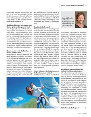 El ter n -, Fra uen - un d S en i oren b ild u ng    | 11


sodass diese Intuition verloren geht. Mir        wir Menschen eben, und das Meiste ist
geht es gar nicht darum, gegen intuitives        gut versteh- und nachvollziehbar. Auch ich
Handeln vorzugehen. Vielmehr sollten sie         mache im Übrigen Fehler in der Erziehung
dieses nützen, aber eben auch Zusammen-          meiner Kinder. Ich weiß aber meist schnell        Manfred Wünsche
hänge lernen und dort Veränderungen er-          – zumindest wenn es notwendig ist – worin         ist Klinischer
wirken, wo es notwendig ist.                     das Problem liegt und wie ich es verändern        Psychologe, Gesund-
                                                 kann.                                             heitspsychologe und
Was können Eltern tun, wenn sie von ihren                                                          Psychotherapeut
Kindern sprichwörtlich „genervt“ sind?           Brauchen Kinder Grenzen?
Zum Beispiel sich und das Kind nicht im-         Allgemein formuliert ist diese Frage nicht
mer zu tierisch ernst nehmen. Auch einmal        zu beantworten. In manchen Situationen ja
locker lassen, Dinge relativieren. Ich muss      natürlich, in anderen Situationen ist es bes-    zum größten Einflussfaktor in der Familie
auch nicht immer Eltern sein. Es ist gut, sich   ser, das Kind selbst die Erfahrung machen        und in der Erziehung entwickelt. Längst
auch als FreundIn oder PartnerIn zu verste-      zu lassen. Man muss als Eltern situativ ent-     sind es nicht mehr nur die Eltern, Lehrer
hen, Aktivitäten auch ohne das Kind zu un-       scheiden, aber eben wissen, was man tut,         oder Freunde, die unsere Kinder erziehen.
ternehmen, abzuspannen und wieder Ener-          welche Auswirkung die jeweilige Grenze           Es liegt an uns, das Ausmaß des Konsums zu
gie aufzutanken. Dauernd Eltern sein zu          oder fehlende Grenze auf das Erleben und         überblicken und mit dem Kind zu vereinba-
müssen, reduziert bei vielen das Empfinden       Verhalten des Kindes hat. Es ist enorm wich-     ren. Dabei ist weder der Fernseher, PC oder
für persönliche Freiheit und wirkt häufig als    tig für das Kind zu lernen, dass es eine Frus-   das Internet schlecht. Die Frage ist, wie viel
Stressfaktor in der Eltern-Kind-Beziehung.       tration ertragen muss – zum Beispiel drau-       davon, gibt es alternative Aktivitäten und
                                                 ßen ist es schön und heiß, ich muss aber         vor allem was sieht und spielt das Kind?
Warum machen wir in der Erziehung im-            trotzdem für die Schularbeit lernen. Manch-      Setzt man sich über die Inhalte des Konsu-
mer die gleichen Fehler?                         mal müssen Kinder die Grenzen durch die          mierten mit dem Kind auseinander und hält
Erstens sind wir auch nur Menschen, die          Konsequenzen ihres eigenen Handelns              man die Dauer des Konsums in Grenzen
Fehler begehen und zweitens sind es Feh-         erfahren oder aber sie erleben, dass sie         (abhängig vom Alter), können Kinder auch
ler, die durchaus nachvollziehbar sind. Denn     sich eigene Standards setzen und die Kon-        von der „neuen“ Medienkultur profitieren.
auch wir funktionieren nach bestimmten           sequenzen selbst tragen müssen – das ist         Doch leider können wir mit der Geschwin-
Prinzipien. Inkonsequentes Handeln hat z.B.      Leben und kann/soll auch nicht immer von         digkeit dieser Entwicklungen gar nicht mit-
nicht nur einen negativen Effekt, sondern        uns Eltern beeinflusst werden. In diesem         halten und verstehen Probleme erst dann,
vorher auch einen positiven für mich: Etwa,      Sinne sind Grenzen entwicklungsfördernd          wenn sie sich bereits etabliert haben.
wenn ich einen Konflikt mit meinem Kind          oder -hemmend.
nicht bereinige, weil ich die Auseinander-                                                        Ein einfaches „Hausmittelchen“ zum
setzung fürchte und vermeiden will, werde        Welche Rolle spielt der Medienkonsum in          Schluss: Was hilft unseren Kindern?
ich durch mein Verhalten zwar kurzfristig        der Erziehung, in der Familie?                   Wir sollten neugierig und interessiert mit
belohnt, langfristig aber bestraft. So sind      Der Medienkonsum hat sich rasend schnell         unseren Kindern leben lernen. Kinder zei-
                                                                                                  gen uns, wie man unvoreingenommen an
                                                                                                  Dinge herangeht. Sie sind individuell, pro-
                                                                                                  bieren aus und verwerfen wieder. Sie leben
                                                                                                  im Hier und Jetzt. Die meisten kennen keine
                                                                                                  „Sorgen“. Wir sollten ihnen nicht alles abge-
                                                                                                  wöhnen, nur weil wir Anpassung, Leistungs-
                                                                                                  erbringung und Konformität zu unseren
                                                                                                  höchsten Werten zählen. Vielmehr sollten
                                                                                                  wir den Kindern gegenüber offen sein, und
                                                                                                  wir können viel von den Kindern lernen.
                                                                                                  Wir sollten zuversichtlich sein, dass sie es
                                                                                                  im Leben schaffen werden. Vielleicht wird
                                                                                                  ihre Entwicklung aber auch ganz anders
                                                                                                  verlaufen, als wir das planen oder vorsehen
                                                                                                  wollen. Darin sollten wir sie unterstützen,
                                                                                                  schätzen und lieben.
Foto: Fotolia




                                                                                                  Vielen Dank für das Gespräch!                          (BS)




                                                                                                                                        dreieck       03/2011
 