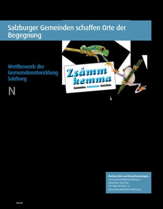 16 |   Geme i n d e e nt w i c k l u ng




Salzburger Gemeinden schaffen Orte der
Begegnung



Wettbewerb der
Gemeindeentwicklung                                          m
                                                         Zsamma
                                                                        o

Salzburg
                                                                kem               einsam. Gestalte
                                                                                                     n.


N                                                               Gemeinden. Gem
         eue Impulse können Salzburgs
         Gemeinden, Städte und Regionen
         noch lebenswerter machen. Die
Menschen, die hier leben und arbeiten,
wissen am besten, welche Impulse zu mehr        in einer Gemeinde ist, desto gesünder und       Preisgelder von insgesamt 10.000 Euro ste-
Lebensqualität führen können. Ihre Ideen        glücklicher sind auch ihre BürgerInnen, des-    hen bereit, um ausgezeichnete Ideen zu
sind es, die beim Wettbewerb „Zsammkem-         to mehr Erfolg haben die Betriebe, desto        unterstützen. Eine fachkundige Jury wird
ma – Gemeinden.Gemeinsam.Gestalten.“            größer sind die Bildungschancen und desto       die Einreichungen bewerten: Präs. Bgm.
gefragt sind. Mit diesem Wettbewerb will        geringer ist die Kriminalität. Gerade klei-     Helmut Mödlhammer (Gemeindebund Ös-
die Gemeindeentwicklung Salzburg den            ne Städte und Dörfer zeichnen sich meist        terreich), Mag. Ulrike Kendlbacher (Refe-
sozialen Zusammenhalt in den Salzburger         durch ein intensives und aktives Miteinan-      ratsleiterin Familie und Generationen), Dr.
Gemeinden stärken.                              der aus.                                        Martin Weichbold (Universität Salzburg),
                                                                                                Dr. Kriemhild Büchel-Kapeller (Büro für
In einer Zeit abnehmenden Engagements           Initiative engagierter Menschen                 Zukunftsfragen, Vorarlberg), Dr. Eva-Maria
und unverbindlicher werdender Bezie-            und Begegnungsangebote im                       Kampel (Raiffeisenverband Salzburg) und
hungen soll damit bewusst ein solidaritäts-     Visier                                          Dr. Anita Moser von der Gemeindeentwick-
fördernder Akzent gesetzt werden. Der mo-       „Gesucht werden Orte, Projekte, Initiativen,    lung Salzburg.
derne Lebensstil führt leider oft dazu, dass    Ideen, die Begegnung jeglicher Art ermög-
Beziehungen unverbindlicher werden, dass        lichen und fördern“, informiert die für die     Teilnehmen können alle Salzburgerinnen
Solidarität und Engagement abnehmen. Wir        Gemeindeentwicklung zuständige Landes-          und Salzburger, öffentliche Einrichtungen
können aber auch anders, wir können durch       rätin Tina Widmann, „Begegnung zwischen         oder die Gemeinden selbst. Bis 1. März 2012
unser Verhalten Sozialkapital gezielt fördern   Alt, Jung, MigrantInnen, Ortsansässigen,        haben Engagierte Zeit, ihre Ideen beim je-
und vermehren. Wird der soziale Zusam-          Zugezogenen, Beeinträchtigten, Anders-          weiligen Gemeindeamt oder beim Stadt-
menhalt gestärkt, festigt das nicht nur die     denkenden“. „Infrastrukturelle Vorausset-       teilverein einzureichen.              (MiHa)
Gesellschaft als Ganzes; auch die Gemeinde,     zungen wie Sport-, Kultur- oder Freizeitstät-
die Wirtschaft und jeder/jede Einzelne pro-     ten begünstigen zwar soziale Netzwerke
fitieren davon. Ein aktives Zusammenleben       und Kommunikation“, meint Widmann,
hat positive Auswirkungen auf die Gesund-       „doch ein Platz, ein Raum oder Gebäude            Weitere Infos und Einreichunterlagen:
heit, die lokale Wertschöpfung (Nahversor-      reicht nur in den wenigsten Fällen aus, um        www.gemeindeentwicklung.at
gung), steigert die Innovationsfähigkeit und    Begegnung zu fördern“. Neben der räum-            Alexander Glas MSc,
bringt individuellen Nutzen für jede/n. Un-     lichen Infrastruktur brauche es eine soziale      Tel: 0662-872691-13,
tersuchungen rund um den Erdball haben          Infrastruktur und die Initiative engagierter      alexander.glas@sbw.salzburg.at
gezeigt: Je ausgeprägter der Zusammenhalt       Menschen.



03/2011 dreieck
 