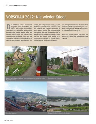 22 |            E u ro p a u n d Po l i t i s che B ildung




            VORSCHAU 2012: Nie wieder Krieg!

            D
                    as Institut für Europa arbeitet am       setzen, das Europahaus Vukovar, „Bauern                           Das Detailprogramm wird ab Jänner 2012
                    Programm einer Studienfahrt, die         helfen Bauern Salzburg“ in Srebrenica und                         im Institut für Europa bei Wolfgang Fort-
                    vom 15. bis 22. April des kommen-        ein Zentrum für Kriegstraumatisierte in                           hofer vorliegen: Tel: 0662-872691-21 bzw.
            den Jahres nach Bosnien  Herzegowina,           Novi Sad. Wir werden aber auch der Frage                          w.forthofer@sbw.salzburg.at.
            Kroatien und Serbien führen wird. Wir            nachgehen, was die Verantwortlichen in
            werden Einrichtungen und ihre Mitarbei-          Regierung und Verwaltung dieser Staaten                           Vorschau: Für den Herbst 2012 plant das
            terinnen und Mitarbeiter besuchen, die           tun, um den Frieden in der Region zu si-                          Institut für Europa eine Studienreise in die
            sich für das friedliche Zusammenleben in         chern. Dazu fahren wir auch in die Haupt-                         Ukraine.
            den Nachfolgestaaten Jugoslawiens ein-           städte Belgrad, Sarajevo und Zagreb.




                                                                                  Foto: Toni Schläffer
Foto: sbw




        „Bauern helfen Bauern Salzburg“ unterstützt weiterhin Rückkehrer in der                      Impression aus Vukovar.
        Region Srebrenica.
                                                                                  Foto: Toni Schläffer
Foto: sbw




        Blick über Sarajevo.                                                                         Belgrad: Die Save mündet in die Donau.




03/2011 dreieck
 