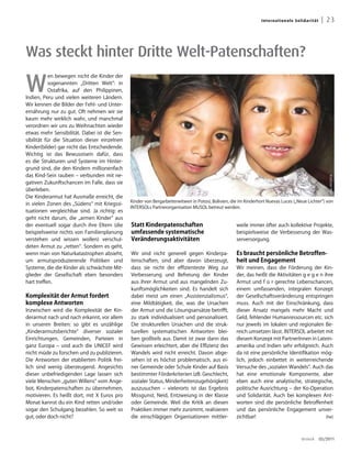Inter n ati on a l e S ol id a rit ät    | 23



Was steckt hinter Dritte Welt-Patenschaften?

W
            en bewegen nicht die Kinder der
            sogenannten „Dritten Welt“: in
            Ostafrika, auf den Philippinen,
Indien, Peru und vielen weiteren Ländern.
Wir kennen die Bilder der Fehl- und Unter-
ernährung nur zu gut. Oft nehmen wir sie
kaum mehr wirklich wahr, und manchmal
verordnen wir uns zu Weihnachten wieder
etwas mehr Sensibilität. Dabei ist die Sen-
sibilität für die Situation dieser einzelnen
Kinder(bilder) gar nicht das Entscheidende.
Wichtig ist das Bewusstsein dafür, dass
es die Strukturen und Systeme im Hinter-
grund sind, die den Kindern millionenfach
das Kind-Sein rauben – verbunden mit ne-




                                                                                                                                                            Foto: INTERSOL
gativen Zukunftschancen im Falle, dass sie
überleben.
Die Kinderarmut hat Ausmaße erreicht, die
                                               Kinder von Bergarbeiterwitwen in Potosí, Bolivien, die im Kinderhort Nuevas Luces („Neue Lichter“) von
in vielen Zonen des „Südens“ mit Kriegssi-
                                               INTERSOLs Partnerorganisation MUSOL betreut werden.
tuationen vergleichbar sind. Ja richtig: es
geht nicht darum, die „armen Kinder“ aus
der eventuell sogar durch ihre Eltern (die     Statt Kinderpatenschaften                            weile immer öfter auch kollektive Projekte,
beispielsweise nichts von Familienplanung      umfassende systematische                             beispielsweise die Verbesserung der Was-
verstehen und wissen wollen) verschul-         Veränderungsaktivitäten                              serversorgung.
deten Armut zu „retten“. Sondern es geht,
wenn man von Naturkatastrophen absieht,        Wir sind nicht generell gegen Kinderpa-              Es braucht persönliche Betroffen-
um armutsproduzierende Politiken und           tenschaften, sind aber davon überzeugt,              heit und Engagement
Systeme, die die Kinder als schwächste Mit-    dass sie nicht der effizienteste Weg zur             Wir meinen, dass die Förderung der Kin-
glieder der Gesellschaft eben besonders        Verbesserung und Befreiung der Kinder                der, das heißt die Aktivitäten g e g e n ihre
hart treffen.                                  aus ihrer Armut und aus mangelnden Zu-               Armut und f ü r gerechte Lebenschancen,
                                               kunftsmöglichkeiten sind. Es handelt sich            einem umfassenden, integralen Konzept
Komplexität der armut fordert                  dabei meist um einen „Assistenzialismus“,            der Gesellschaftsveränderung entspringen
komplexe antworten                             eine Mildtätigkeit, die, was die Ursachen            muss. Auch mit der Einschränkung, dass
Inzwischen wird die Komplexität der Kin-       der Armut und die Lösungsansätze betrifft,           dieser Ansatz mangels mehr Macht und
derarmut nach und nach erkannt, vor allem      zu stark individualisiert und personalisiert.        Geld, fehlender Humanressourcen etc. sich
in unseren Breiten: so gibt es unzählige       Die strukturellen Ursachen und die struk-            nur jeweils im lokalen und regionalen Be-
„Kinderarmutsberichte“ diverser sozialer       turellen systematischen Antworten blei-              reich umsetzen lässt. INTERSOL arbeitet mit
Einrichtungen, Gemeinden, Parteien in          ben großteils aus. Damit ist zwar dann das           diesem Konzept mit PartnerInnen in Latein-
ganz Europa – und auch die UNICEF wird         Gewissen erleichtert, aber die Effizienz des         amerika und Indien sehr erfolgreich. Auch
nicht müde zu forschen und zu publizieren.     Wandels wird nicht erreicht. Davon abge-             da ist eine persönliche Identifikation mög-
Die Antworten der etablierten Politik frei-    sehen ist es höchst problematisch, aus ei-           lich, jedoch einbettet in weiterreichende
lich sind wenig überzeugend. Angesichts        ner Gemeinde oder Schule Kinder auf Basis            Versuche des „sozialen Wandels“. Auch das
dieser unbefriedigenden Lage lassen sich       bestimmter Förderkriterien (zB. Geschlecht,          hat eine emotionale Komponente, aber
viele Menschen „guten Willens“ vom Ange-       sozialer Status, Minderheitenzugehörigkeit)          eben auch eine analytische, strategische,
bot, Kinderpatenschaften zu übernehmen,        auszusuchen – vielerorts ist das Ergebnis            politische Ausrichtung – der Ko-Operation
motivieren. Es heißt dort, mit X Euros pro     Missgunst, Neid, Entzweiung in der Klasse            und Solidarität. Auch bei komplexen Ant-
Monat kannst du ein Kind retten und/oder       oder Gemeinde. Weil die Kritik an diesen             worten sind die persönliche Betroffenheit
sogar den Schulgang bezahlen. So weit so       Praktiken immer mehr zunimmt, realisieren            und das persönliche Engagement unver-
gut, oder doch nicht?                          die einschlägigen Organisationen mittler-            zichtbar!                                 (he)




                                                                                                                                         dreieck        03/2011
 