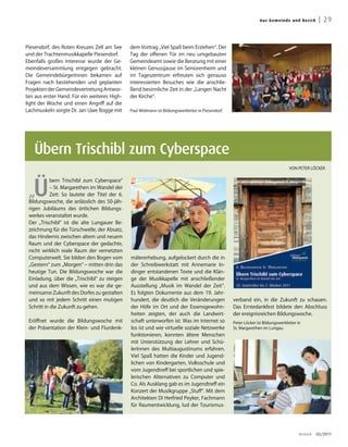 Aus G emei n de un d Bez irk     | 29


Piesendorf, des Roten Kreuzes Zell am See       dem Vortrag „Viel Spaß beim Erziehen“. Der
und der Trachtenmusikkapelle Piesendorf.        Tag der offenen Tür im neu umgebauten
Ebenfalls großes Interesse wurde der Ge-        Gemeindeamt sowie die Beratung mit einer
meindeversammlung entgegen gebracht.            kleinen Genussjause im Seniorenheim und
Die GemeindebürgerInnen bekamen auf             im Tageszentrum erfreuten sich genauso
Fragen nach bestehenden und geplanten           interessierten Besuches wie die anschlie-
Projekten der Gemeindevertretung Antwor-        ßend besinnliche Zeit in der „Langen Nacht
ten aus erster Hand. Für ein weiteres High-     der Kirche“.
light der Woche und einen Angriff auf die
Lachmuskeln sorgte Dr. Jan Uwe Rogge mit        Paul Widmann ist Bildungswerkleiter in Piesendorf.




   Übern Trischibl zum Cyberspace
                                                                                                                                    VON PETER LÖCKER




   Ü
            bern Trischibl zum Cyberspace“

 „
            – St. Margarethen im Wandel der
            Zeit: So lautete der Titel der 6.
 Bildungswoche, die anlässlich des 50-jäh-
 rigen Jubiläums des örtlichen Bildungs-
 werkes veranstaltet wurde.
 Der „Trischibl“ ist die alte Lungauer Be-
 zeichnung für die Türschwelle, der Absatz,
 das Hindernis zwischen altem und neuem
 Raum und der Cyberspace der gedachte,
 nicht wirklich reale Raum der vernetzten
 Computerwelt. Sie bilden den Bogen vom         mälererhebung, aufgelockert durch die in
 „Gestern“ zum „Morgen“ – mitten drin das       der Schreibwerkstatt mit Annemarie In-
 heutige Tun. Die Bildungswoche war die         dinger entstandenen Texte und die Klän-
 Einladung, über die „Trischibl“ zu steigen     ge der Musikkapelle mit anschließender
 und aus dem Wissen, wie es war die ge-         Ausstellung „Musik im Wandel der Zeit“.
 meinsame Zukunft des Dorfes zu gestalten       Es folgten Dokumente aus dem 19. Jahr-
 und so mit jedem Schritt einen mutigen         hundert, die deutlich die Veränderungen              verband ein, in die Zukunft zu schauen.
 Schritt in die Zukunft zu gehen.               der Höfe im Ort und der Essensgewohn-                Das Erntedankfest bildete den Abschluss
                                                heiten zeigten, der auch die Landwirt-               der ereignisreichen Bildungswoche.
 Eröffnet wurde die Bildungswoche mit           schaft unterworfen ist. Was im Internet so           Peter Löcker ist Bildungswerkleiter in
 der Präsentation der Klein- und Flurdenk-      los ist und wie virtuelle soziale Netzwerke          St. Margarethen im Lungau.
                                                funktionieren, konnten ältere Menschen
                                                mit Unterstützung der Lehrer und Schü-
                                                lerInnen des Multiaugustinums erfahren.
                                                Viel Spaß hatten die Kinder und Jugend-
                                                lichen von Kindergarten, Volksschule und
                                                vom Jugendtreff bei sportlichen und spie-
                                                lerischen Alternativen zu Computer und
                                                Co. Als Ausklang gab es im Jugendtreff ein
                                                Konzert der Musikgruppe „Stuff“. Mit dem
                                                Architekten DI Herfried Peyker, Fachmann
                                                für Raumentwicklung, lud der Tourismus-




                                                                                                                                          dreieck   03/2011
 