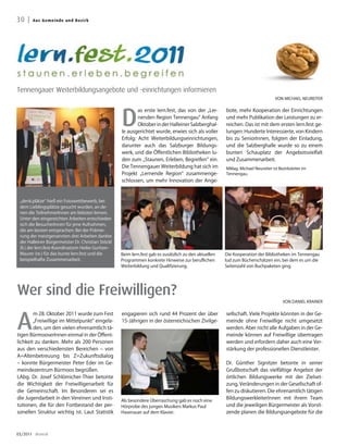 30 |   A u s G e me i n d e u n d B ezirk




Tennengauer Weiterbildungsangebote und -einrichtungen informieren
                                                                                                                                                 VON MICHAEL NEUREITER




                                                                   D
                                                                           as erste lern.fest, das von der „Ler-       bote, mehr Kooperation der Einrichtungen
                                                                           nenden Region Tennengau“ Anfang             und mehr Publikation der Leistungen zu er-
                                                                           Oktober in der Halleiner Salzberghal-       reichen. Das ist mit dem ersten lern.fest ge-
                                                                   le ausgerichtet wurde, erwies sich als voller       lungen: Hunderte Interessierte, von Kindern
                                                                   Erfolg: Acht Weiterbildungseinrichtungen,           bis zu SeniorInnen, folgten der Einladung,
                                                                   darunter auch das Salzburger Bildungs-              und die Salzberghalle wurde so zu einem
                                                                   werk, und die Öffentlichen Bibliotheken lu-         bunten Schauplatz der Angebotsvielfalt
                                                                   den zum „Staunen, Erleben, Begreifen“ ein.          und Zusammenarbeit.
                                                                   Die Tennengauer Weiterbildung hat sich im
                                                Fotos: Neureiter




                                                                                                                       MMag. Michael Neureiter ist Bezirksleiter im
                                                                   Projekt „Lernende Region“ zusammenge-               Tennengau.
                                                                   schlossen, um mehr Innovation der Ange-



 „denk.plätze“ hieß ein Fotowettbewerb, bei
 dem Lieblingsplätze gesucht wurden, an de-
 nen die TeilnehmerInnen am liebsten lernen.
 Unter den eingereichten Arbeiten entschieden
 sich die BesucherInnen für jene Aufnahmen,
 die am besten entsprachen: Bei der Prämie-
 rung der meistgenannten drei Arbeiten dankte
 der Halleiner Bürgermeister Dr. Christian Stöckl
 (li.) der lern.fest-Koordinatorin Heike Guritzer-
 Maurer (re.) für das bunte lern.fest und die                      Beim lern.fest gab es zusätzlich zu den aktuellen   Die Kooperation der Bibliotheken im Tennengau
 beispielhafte Zusammenarbeit.                                     Programmen konkrete Hinweise zur beruflichen        lud zum Bücherschätzen ein, bei dem es um die
                                                                   Weiterbildung und Qualifizierung.                   Seitenzahl von Buchpaketen ging.




Wer sind die Freiwilligen?
                                                                                                                                                      VON DANIEL KRAINER




A
        m 28. Oktober 2011 wurde zum Fest                          engagieren sich rund 44 Prozent der über            sellschaft. Viele Projekte könnten in der Ge-
        „Freiwillige im Mittelpunkt“ eingela-                      15-Jährigen in der österreichischen Zivilge-        meinde ohne Freiwillige nicht umgesetzt
        den, um den vielen ehrenamtlich tä-                                                                            werden. Aber nicht alle Aufgaben in der Ge-
tigen BürmooserInnen einmal in der Öffent-                                                                             meinde können auf Freiwillige übertragen
lichkeit zu danken. Mehr als 200 Personen                                                                              werden und erfordern daher auch eine Ver-
aus den verschiedensten Bereichen – von                                                                                stärkung der professionellen Dienstleister.
A=Altenbetreuung bis Z=Zukunftsdialog
– konnte Bürgermeister Peter Eder im Ge-                                                                               Dr. Günther Signitzer betonte in seiner
meindezentrum Bürmoos begrüßen.                                                                                        Grußbotschaft das vielfältige Angebot der
LAbg. Dr. Josef Schlömicher-Thier betonte                                                                              örtlichen Bildungswerke mit der Zielset-
die Wichtigkeit der Freiwilligenarbeit für                                                                             zung, Veränderungen in der Gesellschaft of-
die Gemeinschaft. Im Besonderen sei es                                                                                 fen zu diskutieren. Die ehrenamtlich tätigen
die Jugendarbeit in den Vereinen und Insti-                        Als besondere Überraschung gab es noch eine
                                                                                                                       BildungswerkleiterInnen mit ihrem Team
tutionen, die für den Fortbestand der per-                         Hörprobe des jungen Musikers Markus Paul            und die jeweiligen Bürgermeister als Vorsit-
sonellen Struktur wichtig ist. Laut Statistik                      Hasenauer auf dem Klavier.                          zende planen die Bildungsangebote für die



03/2011 dreieck
 