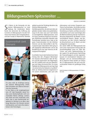32 |   A u s G e me i n d e u n d B ezirk




    Bildungswochen-Spitzenreiter …
                                                                                                                          VON RUDI SCHMIDERER




S
      t. Martin ist die Gemeinde mit den      gefeiert wurde das 50-jährige Bestehen des     informativen und ernsten Programm zum
      meisten Bildungswochen im Land          örtlichen Bildungswerkes.                      Thema Suchtverhalten. Die Kinder konnten
      Salzburg. Bei strahlendem Wetter        Die Bildungswochen, die alle zwei Jahre ab-    sich beim Workshop „Die Milchkiste“ in der
feierte die Gemeinde die Eröffnung der        gehalten werden, haben eine große Bedeu-       Herstellung von Butter und Käse versuchen
nunmehr 23. Bildungswoche mit dem Auf-        tung im Ort. Dass man auch nach bereits        und erfuhren auch sonst noch Einiges über
marsch der Vereine, dem Festgottesdienst      22 durchgeführten Bildungswochen noch          die Milchverarbeitung. Bei der Trachtenmo-
und dem Festakt im Martinerhof. Ebenfalls     ein neues, attraktives Programm mit Vorträ-    denschau begeisterten die Models in ihren
                                              gen, Workshops, kulturellen Abenden oder       verschiedenen Bauern-, Bürger- und Ver-
                                              Ausstellungen gestalten kann, liegt an der     einstrachten aus dem Unteren Saalachtal
  Zusammenhalt dank                           guten Zusammenarbeit mit den örtlichen         die BesucherInnen aus St. Martin und den

  Ehrenamt                                    Vereinen und der Ideenvielfalt in den Pla-
                                              nungssitzungen. Besonderer Dank ging an
                                                                                             umliegenden Gemeinden.
                                                                                             Die zweite Hälfte der Bildungswoche bot
                                              alle engagierten Mitwirkenden und an die       noch einen interessanten Vortrag über die
                                              Bevölkerung für das rege Interesse am Bil-     Hauskrankenpflege sowie ein tolles WII-
                                              dungswochenangebot.                            Turnier und einen Spielenachmittag für
                                                                                             die Jugend. Ein gemeinsamer Nachmittag
                                              So erhielten heuer viele ZuhörerInnen beim     der Feuerwehrjugend und des Jugendrot-
                                              Vortrag über den „Pinzgauer Marienweg“         kreuzes mit verschiedenen Stationen und
                                              die neuesten Informationen über die Rou-       Übungen und ein Gemeinschaftskonzert
                                              ten und die Organisation des Pilgerweges,      der St. Martiner Chöre standen am Schluss
                                              der 2012 eröffnet wird und vom Oberpinz-       der 23. Bildungswoche, die auch nach Be-
                                              gau nach Maria Kirchental führt. Ein erstes    sucherzahlen wieder ein großartiger Erfolg
                                              Highlight der Bildungswoche war Ingo Vogl      war.
                                              mit seinem kritischen Kabarett „G’sundheit“.
                                              Mehr als 140 BesucherInnen begeisterte er      Rudi Schmiderer ist Bildungswerkleiter in St. Martin
                                              mit seinem urkomischen, aber auch sehr         bei Lofer.




  Für seine mehr als 20-jährige Leitung
  des örtlichen Bildungswerkes erhielt
  Rudi Schmiderer das Silberne Ehrenzei-
  chen der Gemeinde.
  In ihrer Rede an die JungbürgerInnen
  wies LHF Gabi Burgstaller darauf hin,
  dass unser Glücksempfinden nicht von
  materiellen Werten abhängt, sondern
  dass Glück viel mehr empfunden wird,
  wenn man in eine Gemeinschaft ein-
  gebettet ist. Wichtig ist vor allem, dass
  junge Menschen ihre Wurzeln kennen
  und bewahren, auch wenn ihre Lebens-
  kreise in der Ferne liegen.




03/2011 dreieck
 