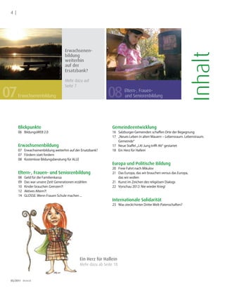 4 |




                                                                   Erwachsenen-




                                                                                                                                                 Inhalt
                                                                   bildung
                                   Foto: Pixelio.de /Bredehorn.J
                                                                   weiterhin
                                                                   auf der
                                                                   Ersatzbank?

                                                                   Mehr dazu auf


07
                                                                   Seite 7

       Erwachsenenbildung                                                                08         Eltern-, Frauen-
                                                                                                    und Seniorenbildung




       Blickpunkte                                                                          Gemeindeentwicklung
       06 BildungsWEB 2.0                                                                   16 Salzburger Gemeinden schaffen Orte der Begegnung
                                                                                            17 „Neues Leben in alten Mauern – Lebensraum. Lebenstraum.
                                                                                               Gemeinde“
       Erwachsenenbildung                                                                   17 Neue Staffel „J.A! Jung trifft Alt“ gestartet
       07 Erwachsenenbildung weiterhin auf der Ersatzbank?                                  18 Ein Herz für Hallein
       07 Fördern statt fordern
       08 Kostenlose Bildungsberatung für ALLE
                                                                                            Europa und Politische Bildung
                                                                                            20 Freie Fahrt nach Mikulov
       Eltern-, Frauen- und Seniorenbildung                                                 21 Das Europa, das wir brauchen versus das Europa,
       08   Geld für die Familienkassa                                                         das wir wollen
       09   Das war unsere Zeit! Generationen erzählen                                      21 Kunst im Zeichen des religiösen Dialogs
       10   Kinder brauchen Grenzen?!                                                       22 Vorschau 2012: Nie wieder Krieg!
       12   Aktives Altern?!
       14   GLOSSE: Wenn Frauen Schule machen ...
                                                                                            Internationale Solidarität
                                                                                            23 Was steckt hinter Dritte Welt-Patenschaften?




                                                                          Ein Herz für Hallein
                                                                          Mehr dazu ab Seite 18


 03/2011 dreieck
 
