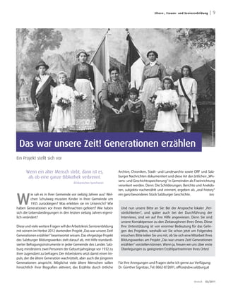 El ter n -, Fra uen - un d S en i orenb ild u ng   | 9




                                                                                                                                                    Foto: FamilieN/ProSenectute
 Das war unsere Zeit! Generationen erzählen
Ein Projekt stellt sich vor


      Wenn ein alter Mensch stirbt, dann ist es,                       Archive, Chroniken, Stadt- und Landesarchiv sowie ORF und Salz-
       als ob eine ganze Bibliothek verbrennt.                         burger Nachrichten dokumentiert und diese Art der örtlichen „Wis-
                                                                       sens- und Geschichtsspeicherung“ in Gemeinden als Fixeinrichtung
                                        Afrikanisches Sprichwort
                                                                       verankert werden. Denn: Die Schilderungen, Berichte und Anekdo-
                                                                       ten, subjektiv nacherzählt und erinnert, ergeben als „oral history“



W
          ie sah es in Ihrer Gemeinde vor siebzig Jahren aus? Wel-     ein ganz besonderes Stück Salzburger Geschichte.               (bh)
          chen Schulweg mussten Kinder in Ihrer Gemeinde um
          1935 zurücklegen? Was erlebten sie im Unterricht? Wie
haben Generationen vor Ihnen Weihnachten gefeiert? Wie haben            Und nun unsere Bitte an Sie: Bei der Ansprache lokaler „Per-
sich die Lebensbedingungen in den letzten siebzig Jahren eigent-        sönlichkeiten“, und später auch bei der Durchführung der
lich verändert?                                                         Interviews, sind wir auf Ihre Hilfe angewiesen. Denn Sie sind
                                                                        unsere Kontaktperson zu den ZeitzeugInnen Ihres Ortes. Diese
Diese und viele weitere Fragen will der Arbeitskreis Seniorenbildung    Ihre Unterstützung ist von enormer Bedeutung für das Gelin-
mit seinem im Herbst 2012 startenden Projekt „Das war unsere Zeit!      gen des Projektes, weshalb wir Sie schon jetzt um Folgendes
Generationen erzählen“ beantwortet wissen. Das ehrgeizige Projekt       ersuchen: Bitte teilen Sie uns mit, ob Sie sich eine Mitarbeit Ihres
des Salzburger Bildungswerkes zielt darauf ab, mit Hilfe standardi-     Bildungswerkes am Projekt „Das war unsere Zeit! Generationen
sierter Befragungsinstrumente in jeder Gemeinde des Landes Salz-        erzählen“ vorstellen können. Wenn ja, freuen wir uns über erste
burg mindestens zwei Personen der Geburtsjahrgänge vor 1932 zu          Überlegungen zu geeigneten ErzählpartnerInnen Ihres Ortes!
ihrer Jugendzeit zu befragen. Der Arbeitskreis setzt damit einen Im-
puls, der die ältere Generation wachrüttelt, aber auch die jüngeren
Generationen anspricht. Möglichst viele ältere Menschen sollen         Für Ihre Anregungen und Fragen stehe ich gerne zur Verfügung:
hinsichtlich ihrer Biografien aktiviert, das Erzählte durch örtliche   Dr. Günther Signitzer, Tel: 0662-872691, office@sbw.salzburg.at



                                                                                                                                    dreieck   03/2011
 