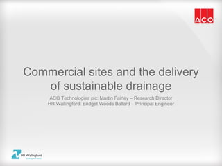 Commercial sites and the delivery
   of sustainable drainage
     ACO Technologies plc: Martin Fairley – Research Director
    HR Wallingford: Bridget Woods Ballard – Principal Engineer
 