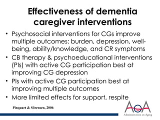 Effectiveness of dementia
caregiver interventions
• Psychosocial interventions for CGs improve
multiple outcomes: burden, depression, well-
being, ability/knowledge, and CR symptoms
• CB therapy & psychoeducational interventions
(PIs) with active CG participation best at
improving CG depression
• PIs with active CG participation best at
improving multiple outcomes
• More limited effects for support, respite
Pinquart & Sörensen, 2006
 