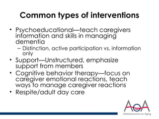 Common types of interventions
• Psychoeducational—teach caregivers
information and skills in managing
dementia
– Distinction, active participation vs. information
only
• Support—Unstructured, emphasize
support from members
• Cognitive behavior therapy—focus on
caregiver emotional reactions, teach
ways to manage caregiver reactions
• Respite/adult day care
 