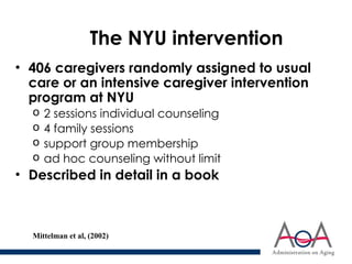 The NYU intervention
• 406 caregivers randomly assigned to usual
care or an intensive caregiver intervention
program at NYU
o 2 sessions individual counseling
o 4 family sessions
o support group membership
o ad hoc counseling without limit
• Described in detail in a book
Mittelman et al, (2002)
 