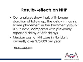 Results--effects on NHP
• Our analyses show that, with longer
duration of follow up, the delay in nursing
home placement in the treatment group
is 557 days, compared with previously
reported delay of 329 delays
• Median cost of NH care in Florida is
currently over $75,000 per year
Mittelman et al., 2006
 