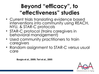 Beyond “efficacy”, to
“effectiveness” studies
• Current trials translating evidence based
interventions into community using REACH,
NYU, & STAR-C protocols
• STAR-C protocol (trains caregivers in
behavioral management)
• Used community practitioners to train
caregivers
• Random assignment to STAR-C versus usual
care
Burgio et al., 2009; Teri et al., 2005
 