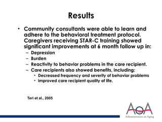 Results
• Community consultants were able to learn and
adhere to the behavioral treatment protocol.
Caregivers receiving STAR-C training showed
significant improvements at 6 month follow up in:
– Depression
– Burden
– Reactivity to behavior problems in the care recipient.
– Care recipients also showed benefits, including:
• Decreased frequency and severity of behavior problems
• improved care recipient quality of life.
Teri et al., 2005
 