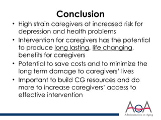 Conclusion
• High strain caregivers at increased risk for
depression and health problems
• Intervention for caregivers has the potential
to produce long lasting, life changing,
benefits for caregivers
• Potential to save costs and to minimize the
long term damage to caregivers’ lives
• Important to build CG resources and do
more to increase caregivers’ access to
effective intervention
 