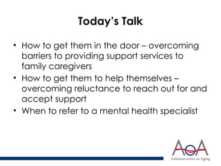 Today’s Talk
• How to get them in the door – overcoming
barriers to providing support services to
family caregivers
• How to get them to help themselves –
overcoming reluctance to reach out for and
accept support
• When to refer to a mental health specialist
 
