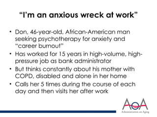“I’m an anxious wreck at work”
• Don, 46-year-old, African-American man
seeking psychotherapy for anxiety and
“career burnout”
• Has worked for 15 years in high-volume, high-
pressure job as bank administrator
• But thinks constantly about his mother with
COPD, disabled and alone in her home
• Calls her 5 times during the course of each
day and then visits her after work
 
