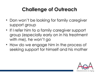 Challenge of Outreach
• Don won’t be looking for family caregiver
support group
• If I refer him to a family caregiver support
group (especially early on in his treatment
with me), he won’t go
• How do we engage him in the process of
seeking support for himself and his mother
 