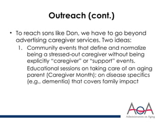 Outreach (cont.)
• To reach sons like Don, we have to go beyond
advertising caregiver services. Two ideas:
1. Community events that define and normalize
being a stressed-out caregiver without being
explicitly “caregiver” or “support” events.
Educational sessions on taking care of an aging
parent (Caregiver Month); on disease specifics
(e.g., dementia) that covers family impact
 