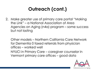 Outreach (cont.)
2. Make greater use of primary care portal “Making
the Link” – a National Association of Area
Agencies on Aging (n4a) program – some success
but not lasting
Other models – Northern California Care Network
for Dementia 0 faxed referrals from physician
offices – worked well
NYUCI in Primary Care – caregiver counselor in
Vermont primary care offices – good data
 