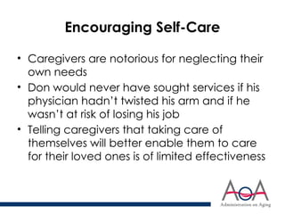 Encouraging Self-Care
• Caregivers are notorious for neglecting their
own needs
• Don would never have sought services if his
physician hadn’t twisted his arm and if he
wasn’t at risk of losing his job
• Telling caregivers that taking care of
themselves will better enable them to care
for their loved ones is of limited effectiveness
 