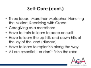 Self-Care (cont.)
• Three Ideas: Marathon Metaphor; Honoring
the Mission; Receiving with Grace
• Caregiving as a marathon:
• Have to train to learn to pace oneself
• Have to learn the up-hills and down-hills of
the lay of the land (disease)
• Have to learn to replenish along the way
• All are essential – or don’t finish the race
 