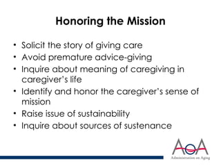 Honoring the Mission
• Solicit the story of giving care
• Avoid premature advice-giving
• Inquire about meaning of caregiving in
caregiver’s life
• Identify and honor the caregiver’s sense of
mission
• Raise issue of sustainability
• Inquire about sources of sustenance
 