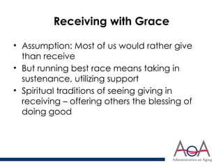 Receiving with Grace
• Assumption: Most of us would rather give
than receive
• But running best race means taking in
sustenance, utilizing support
• Spiritual traditions of seeing giving in
receiving – offering others the blessing of
doing good
 