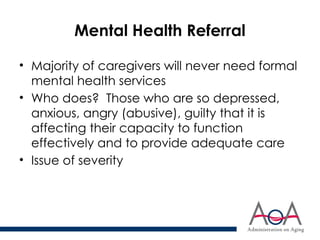 Mental Health Referral
• Majority of caregivers will never need formal
mental health services
• Who does? Those who are so depressed,
anxious, angry (abusive), guilty that it is
affecting their capacity to function
effectively and to provide adequate care
• Issue of severity
 