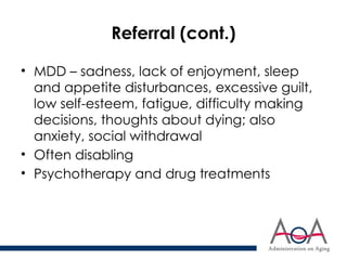 Referral (cont.)
• MDD – sadness, lack of enjoyment, sleep
and appetite disturbances, excessive guilt,
low self-esteem, fatigue, difficulty making
decisions, thoughts about dying; also
anxiety, social withdrawal
• Often disabling
• Psychotherapy and drug treatments
 