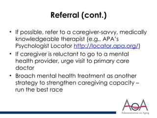 Referral (cont.)
• If possible, refer to a caregiver-savvy, medically
knowledgeable therapist (e.g., APA’s
Psychologist Locator http://locator.apa.org/)
• If caregiver is reluctant to go to a mental
health provider, urge visit to primary care
doctor
• Broach mental health treatment as another
strategy to strengthen caregiving capacity –
run the best race
 