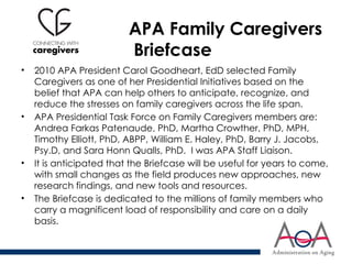 APA Family Caregivers
Briefcase
• 2010 APA President Carol Goodheart, EdD selected Family
Caregivers as one of her Presidential Initiatives based on the
belief that APA can help others to anticipate, recognize, and
reduce the stresses on family caregivers across the life span.
• APA Presidential Task Force on Family Caregivers members are:
Andrea Farkas Patenaude, PhD, Martha Crowther, PhD, MPH,
Timothy Elliott, PhD, ABPP, William E. Haley, PhD, Barry J. Jacobs,
Psy.D, and Sara Honn Qualls, PhD. I was APA Staff Liaison.
• It is anticipated that the Briefcase will be useful for years to come,
with small changes as the field produces new approaches, new
research findings, and new tools and resources.
• The Briefcase is dedicated to the millions of family members who
carry a magnificent load of responsibility and care on a daily
basis.
 